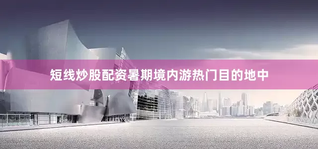短线炒股配资暑期境内游热门目的地中